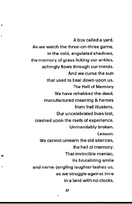 Abox calleda yard.

As we watch the three-on-three game,
in the cold, angulated shadows,

the memory of grass licking our ankles,
achingly flows through our minds.
And we curse the sun

that used to beat down upon us.

The Hell of Memory

We have rehabbed the dead,
manufactured meaning & heroes
from frail illusions.

Our uncelebrated lives lost,

crashed upon the reefs of experience.
Unmendably broken.

Lesson:

We cannot unlearn the old silences,
the hell of memory.

. That invincible maniac,
its brutalizing smile
. and nerve-jangling laughter lashes us,

as we struggle against time
ina land with no clocks.

Fd
